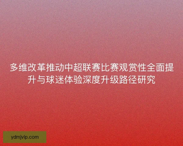 多维改革推动中超联赛比赛观赏性全面提升与球迷体验深度升级路径研究