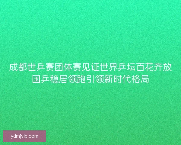 成都世乒赛团体赛见证世界乒坛百花齐放国乒稳居领跑引领新时代格局