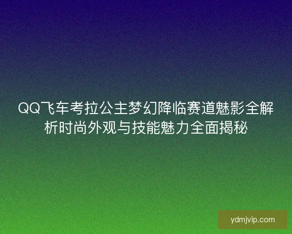 QQ飞车考拉公主梦幻降临赛道魅影全解析时尚外观与技能魅力全面揭秘