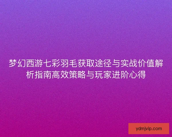 梦幻西游七彩羽毛获取途径与实战价值解析指南高效策略与玩家进阶心得